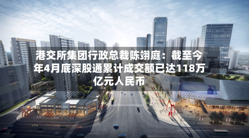 港交所集团行政总裁陈翊庭:截至今年4月底深股通累计成交额已达118万亿元人民币-第2张图片