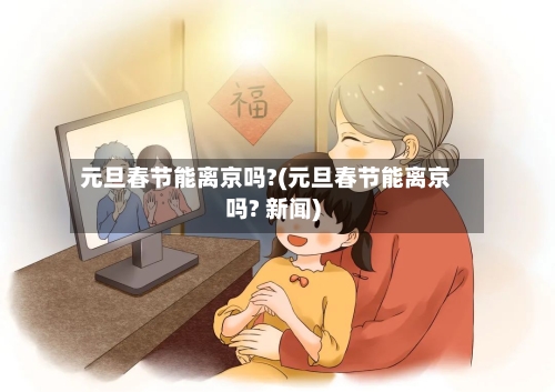 元旦春节能离京吗?(元旦春节能离京吗? 新闻)-第2张图片