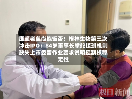 廉颇老矣尚能饭否！格林生物第三次冲击IPO：84岁董事长掌舵接班机制缺失上市委留作业要求说明控制权稳定性