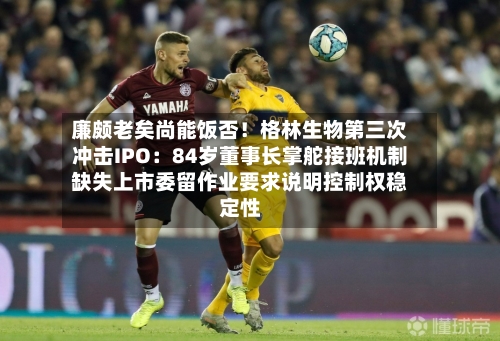 廉颇老矣尚能饭否!格林生物第三次冲击IPO:84岁董事长掌舵接班机制缺失上市委留作业要求说明控制权稳定性-第2张图片