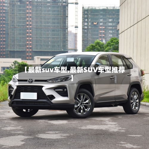 【最新suv车型,最新SUV车型推荐】