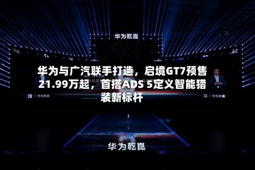 华为与广汽联手打造，启境GT7预售21.99万起	，首搭ADS 5定义智能猎装新标杆-第3张图片