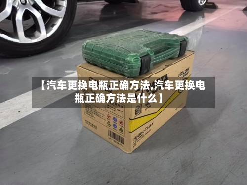 【汽车更换电瓶正确方法,汽车更换电瓶正确方法是什么】