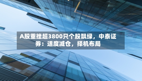 A股重挫超3800只个股飘绿	，中泰证券：适度减仓，择机布局-第2张图片