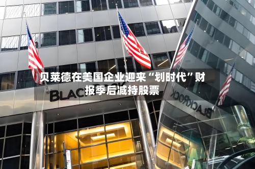 贝莱德在美国企业迎来“划时代”财报季后减持股票