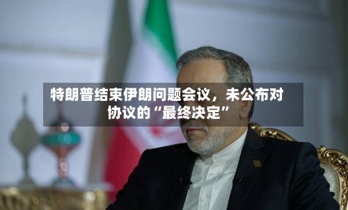 特朗普结束伊朗问题会议，未公布对协议的“最终决定”