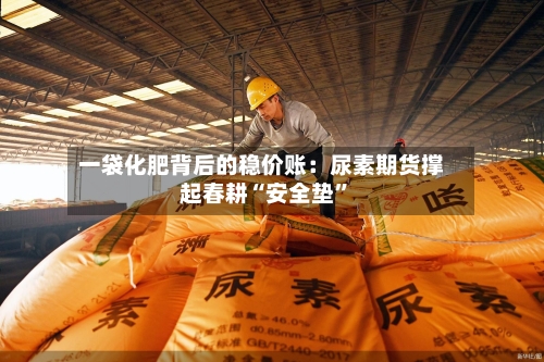一袋化肥背后的稳价账：尿素期货撑起春耕“安全垫”