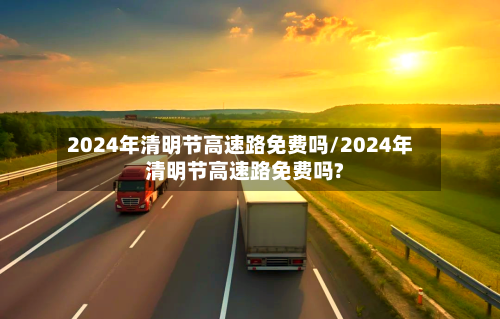 2024年清明节高速路免费吗/2024年清明节高速路免费吗?
