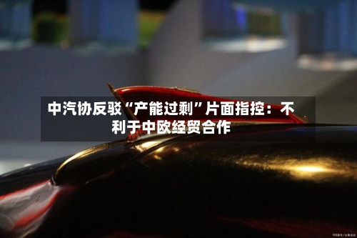中汽协反驳“产能过剩”片面指控：不利于中欧经贸合作