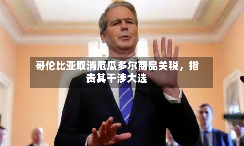 哥伦比亚取消厄瓜多尔商品关税，指责其干涉大选