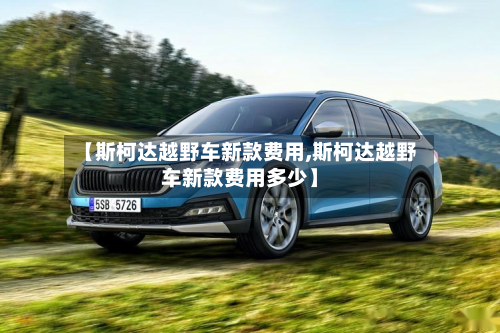 【斯柯达越野车新款费用,斯柯达越野车新款费用多少】-第2张图片