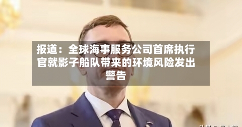 报道：全球海事服务公司首席执行官就影子船队带来的环境风险发出警告