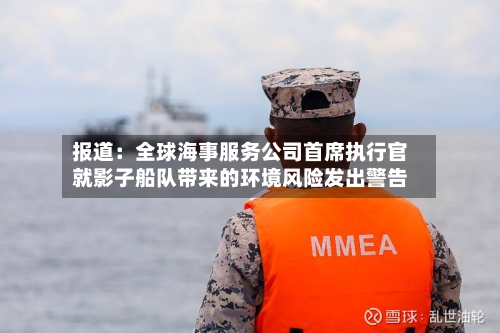 报道:全球海事服务公司首席执行官就影子船队带来的环境风险发出警告-第2张图片