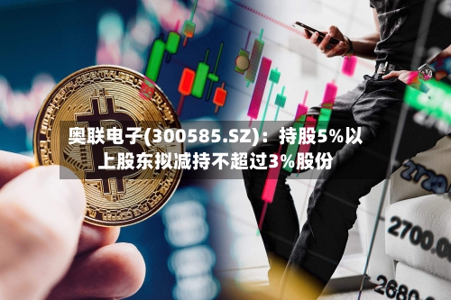 奥联电子(300585.SZ)：持股5%以上股东拟减持不超过3%股份