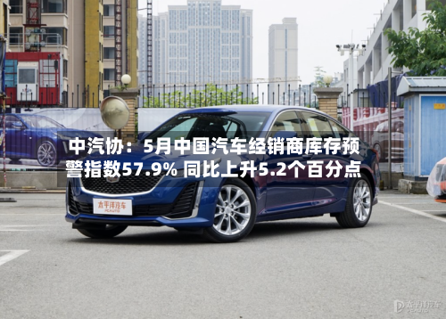 中汽协：5月中国汽车经销商库存预警指数57.9% 同比上升5.2个百分点