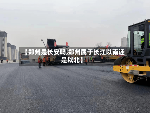 【郑州是长安吗,郑州属于长江以南还是以北】-第2张图片