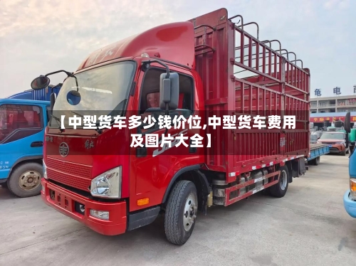 【中型货车多少钱价位,中型货车费用及图片大全】