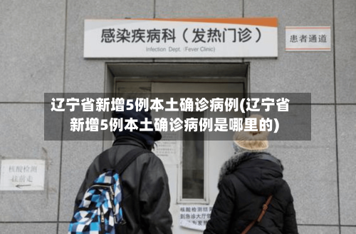辽宁省新增5例本土确诊病例(辽宁省新增5例本土确诊病例是哪里的)-第3张图片