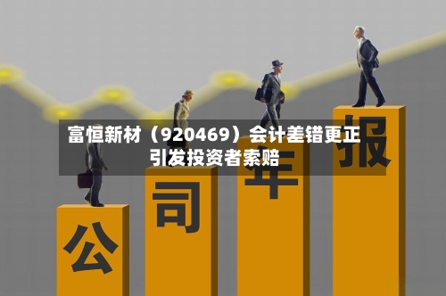 富恒新材(920469)会计差错更正引发投资者索赔-第3张图片