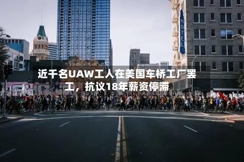 近千名UAW工人在美国车桥工厂罢工	，抗议18年薪资停滞-第3张图片