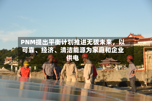 PNM提出平衡计划推进无碳未来，以可靠、经济、清洁能源为家庭和企业供电