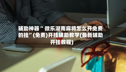 辅助神器“ 微乐湖南麻将怎么开免费的挂	”(免费)开挂辅助教学(最新辅助开挂教程)-第3张图片