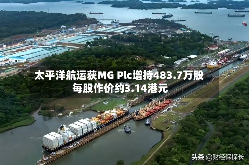 太平洋航运获MG Plc增持483.7万股 每股作价约3.14港元-第2张图片