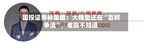 国投证券林荣雄：大模型还在“百舸争流	”，谁赢不知道-第3张图片
