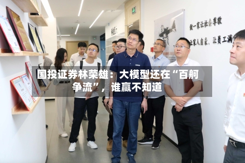 国投证券林荣雄：大模型还在“百舸争流”，谁赢不知道