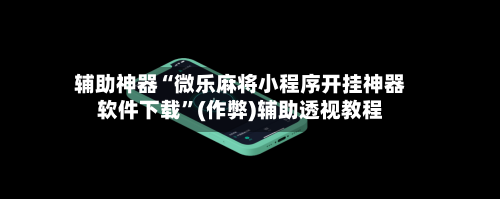 辅助神器“微乐麻将小程序开挂神器软件下载”(作弊)辅助透视教程-第3张图片