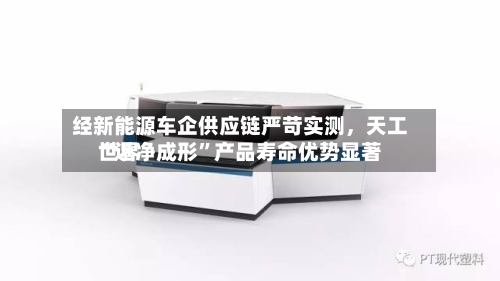 经新能源车企供应链严苛实测，天工世界“近净成形	”产品寿命优势显著-第3张图片