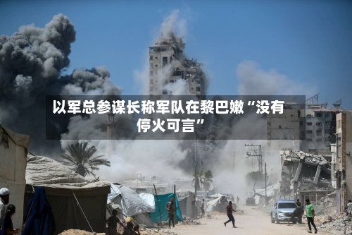 以军总参谋长称军队在黎巴嫩“没有停火可言”-第2张图片