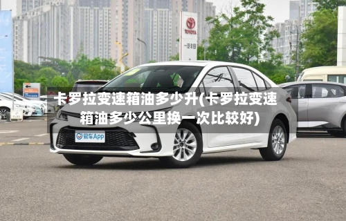 卡罗拉变速箱油多少升(卡罗拉变速箱油多少公里换一次比较好)