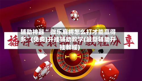 辅助神器“ 微乐麻将怎么打才能赢得多	”(免费)开挂辅助教学(最新辅助开挂教程)-第3张图片