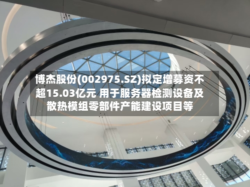 博杰股份(002975.SZ)拟定增募资不超15.03亿元 用于服务器检测设备及散热模组零部件产能建设项目等