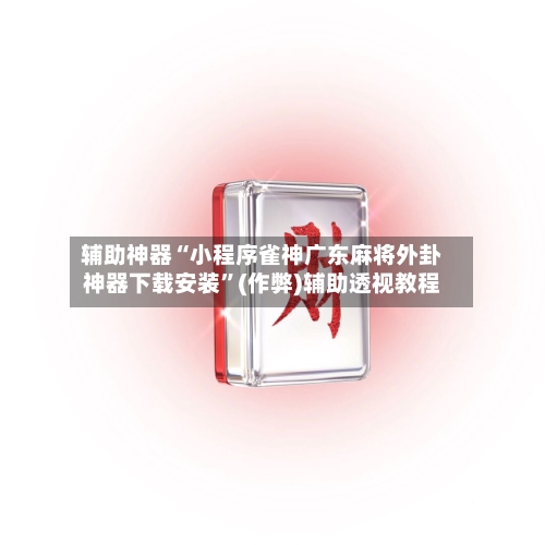 辅助神器“小程序雀神广东麻将外卦神器下载安装”(作弊)辅助透视教程-第2张图片