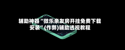辅助神器“微乐亲友房开挂免费下载安装”(作弊)辅助透视教程-第2张图片