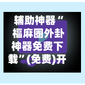 辅助神器“ 福麻圈外卦神器免费下载”(免费)开挂辅助教学(最新辅助开挂教程)-第3张图片