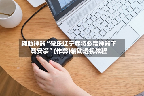 辅助神器“微乐辽宁麻将必赢神器下载安装”(作弊)辅助透视教程-第3张图片