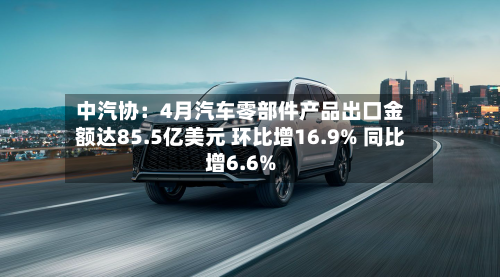 中汽协：4月汽车零部件产品出口金额达85.5亿美元 环比增16.9% 同比增6.6%-第2张图片