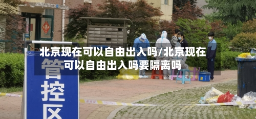 北京现在可以自由出入吗/北京现在可以自由出入吗要隔离吗