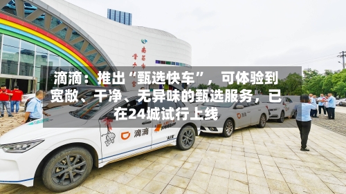 滴滴：推出“甄选快车	”，可体验到宽敞、干净、无异味的甄选服务，已在24城试行上线-第2张图片