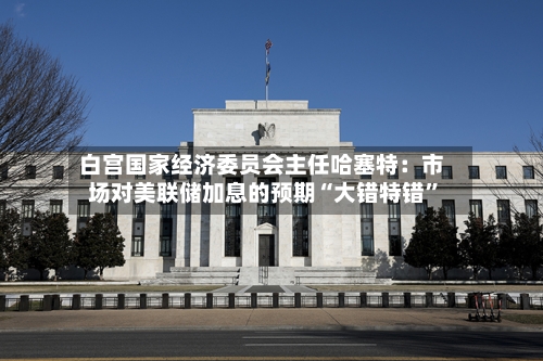 白宫国家经济委员会主任哈塞特：市场对美联储加息的预期“大错特错”-第3张图片