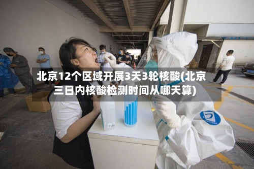 北京12个区域开展3天3轮核酸(北京三日内核酸检测时间从哪天算)