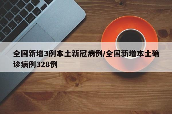全国新增3例本土新冠病例/全国新增本土确诊病例328例
