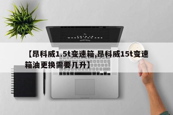 【昂科威1.5t变速箱,昂科威15t变速箱油更换需要几升】