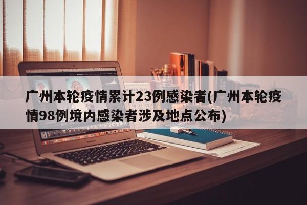广州本轮疫情累计23例感染者(广州本轮疫情98例境内感染者涉及地点公布)
