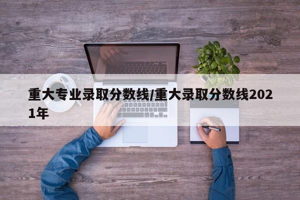 重大专业录取分数线/重大录取分数线2021年