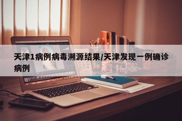 天津1病例病毒溯源结果/天津发现一例确诊病例