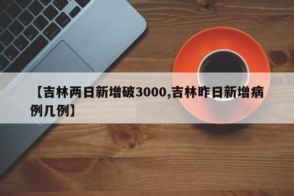 【吉林两日新增破3000,吉林昨日新增病例几例】